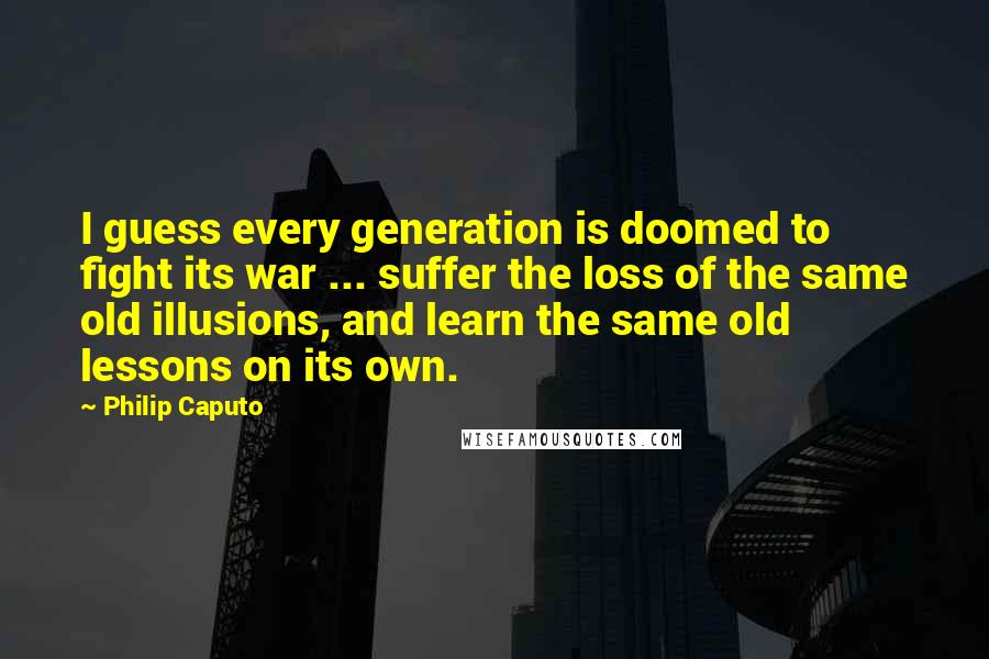 Philip Caputo Quotes: I guess every generation is doomed to fight its war ... suffer the loss of the same old illusions, and learn the same old lessons on its own.