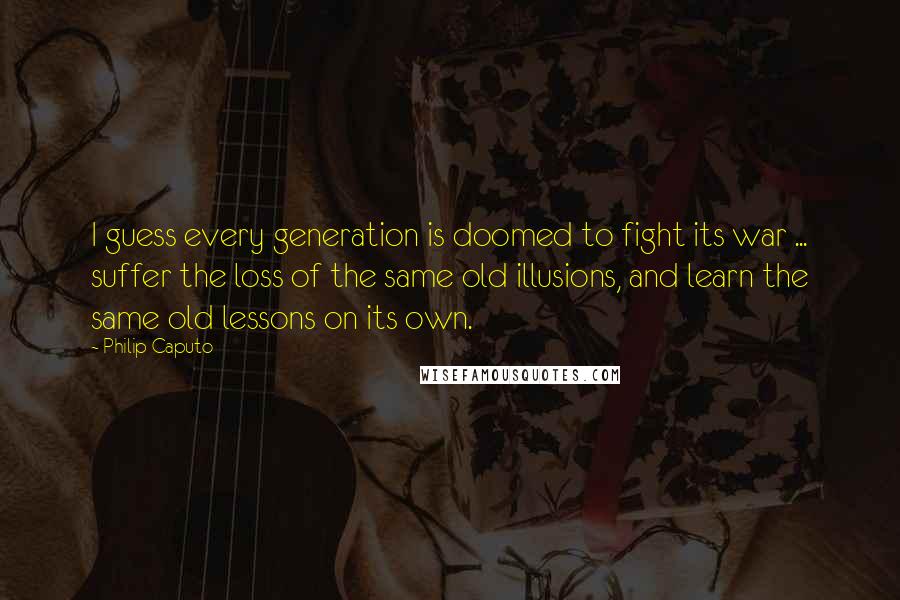 Philip Caputo Quotes: I guess every generation is doomed to fight its war ... suffer the loss of the same old illusions, and learn the same old lessons on its own.