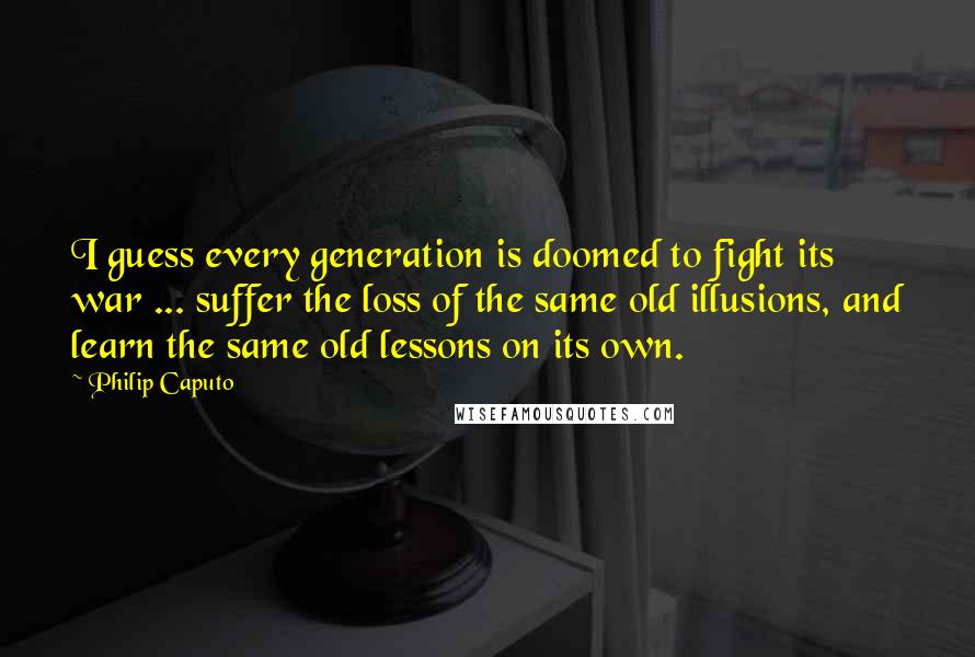 Philip Caputo Quotes: I guess every generation is doomed to fight its war ... suffer the loss of the same old illusions, and learn the same old lessons on its own.