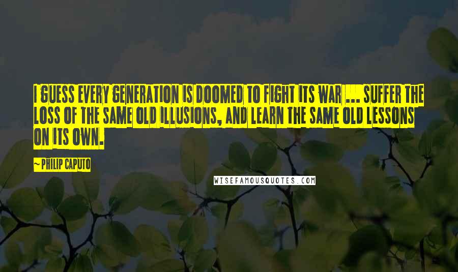 Philip Caputo Quotes: I guess every generation is doomed to fight its war ... suffer the loss of the same old illusions, and learn the same old lessons on its own.