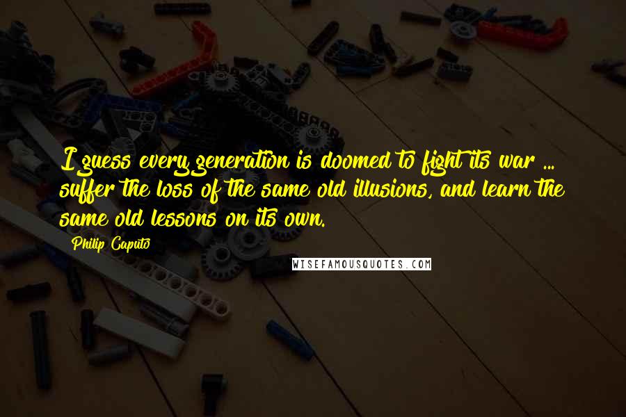 Philip Caputo Quotes: I guess every generation is doomed to fight its war ... suffer the loss of the same old illusions, and learn the same old lessons on its own.