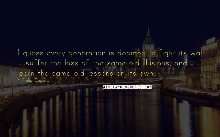 Philip Caputo Quotes: I guess every generation is doomed to fight its war ... suffer the loss of the same old illusions, and learn the same old lessons on its own.