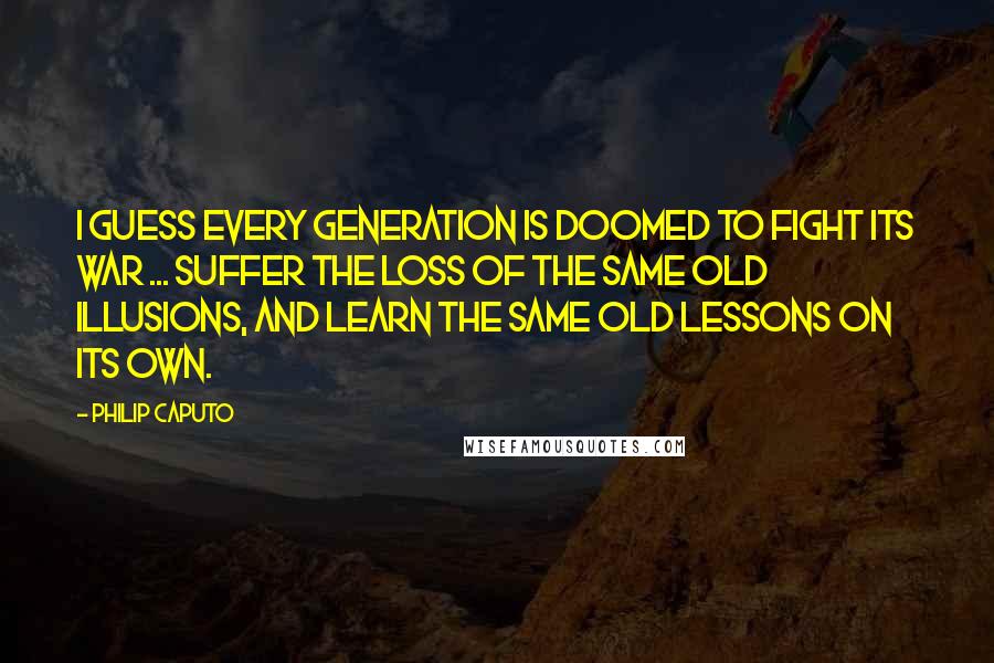 Philip Caputo Quotes: I guess every generation is doomed to fight its war ... suffer the loss of the same old illusions, and learn the same old lessons on its own.