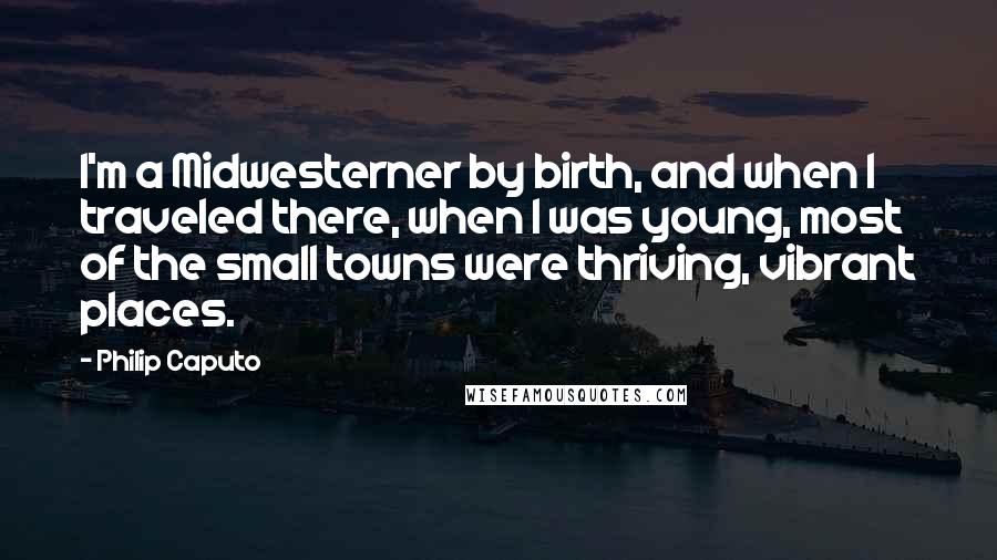 Philip Caputo Quotes: I'm a Midwesterner by birth, and when I traveled there, when I was young, most of the small towns were thriving, vibrant places.