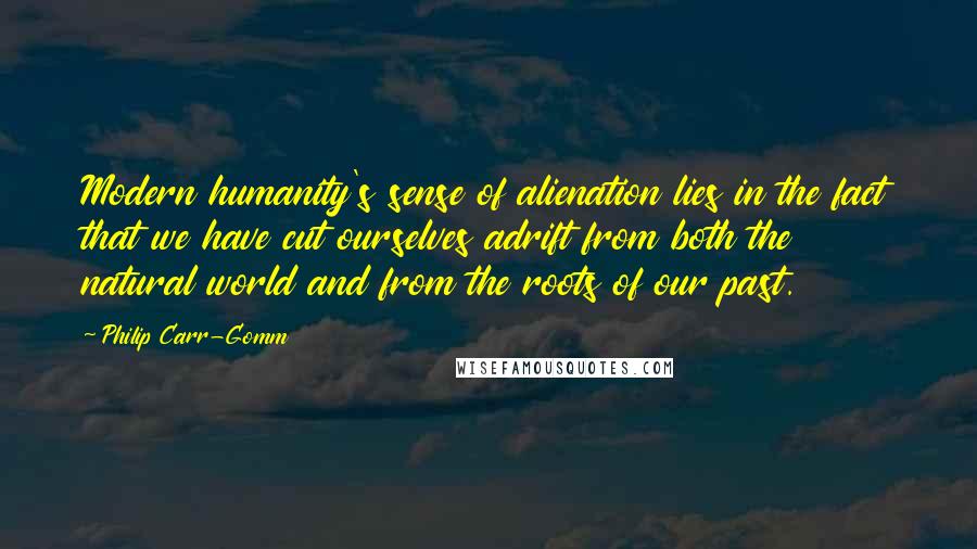 Philip Carr-Gomm Quotes: Modern humanity's sense of alienation lies in the fact that we have cut ourselves adrift from both the natural world and from the roots of our past.