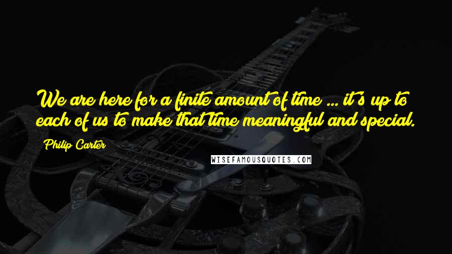 Philip Carter Quotes: We are here for a finite amount of time ... it's up to each of us to make that time meaningful and special.