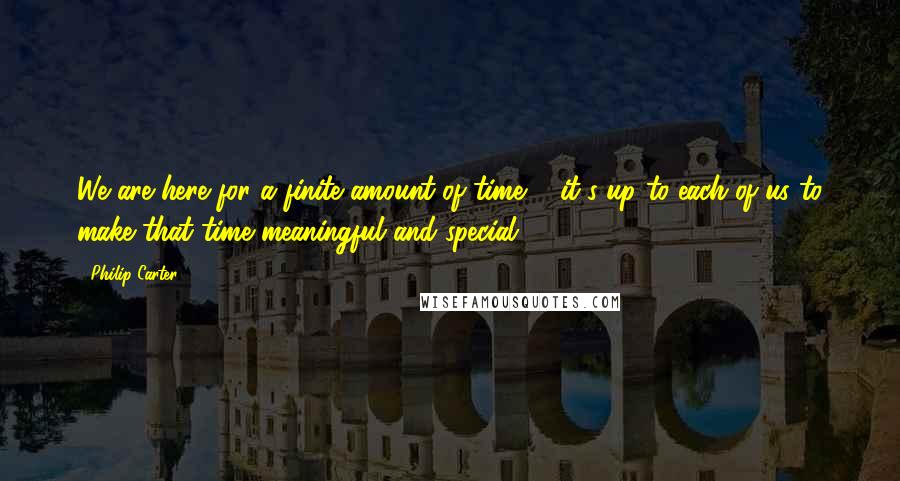 Philip Carter Quotes: We are here for a finite amount of time ... it's up to each of us to make that time meaningful and special.