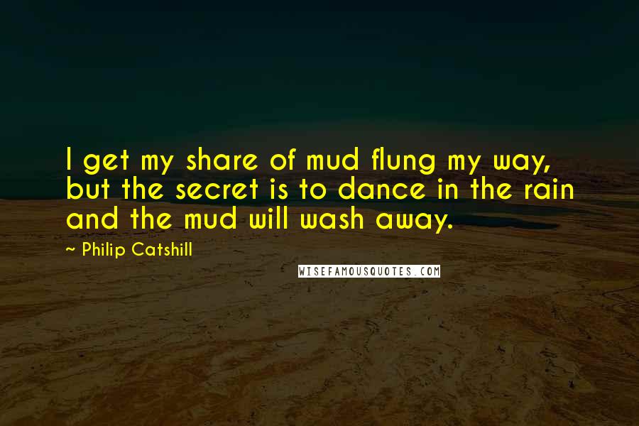 Philip Catshill Quotes: I get my share of mud flung my way, but the secret is to dance in the rain and the mud will wash away.