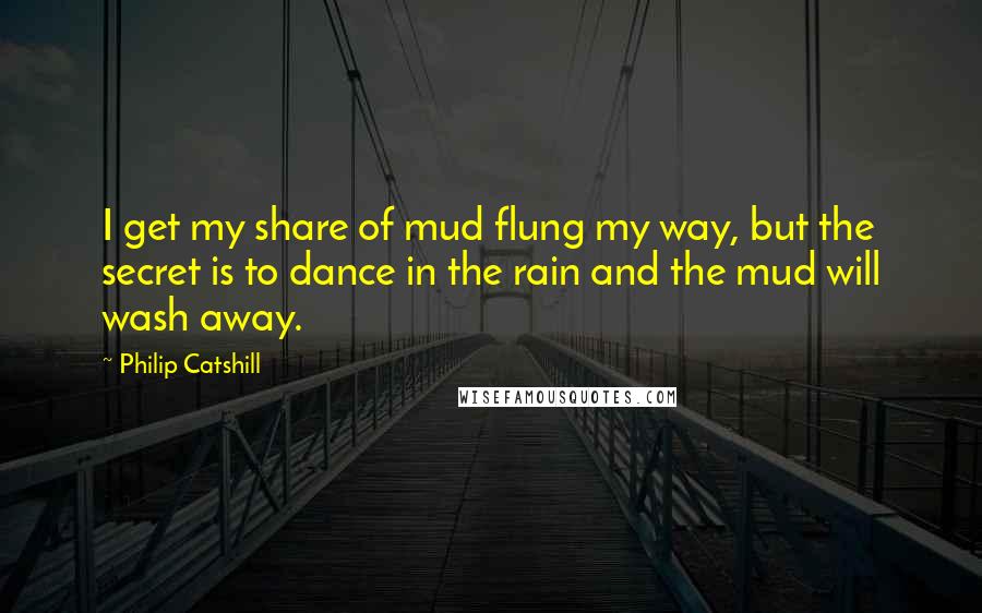 Philip Catshill Quotes: I get my share of mud flung my way, but the secret is to dance in the rain and the mud will wash away.