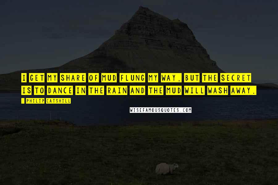 Philip Catshill Quotes: I get my share of mud flung my way, but the secret is to dance in the rain and the mud will wash away.