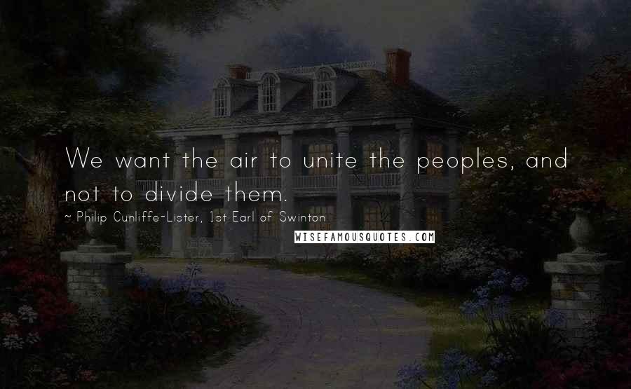 Philip Cunliffe-Lister, 1st Earl Of Swinton Quotes: We want the air to unite the peoples, and not to divide them.