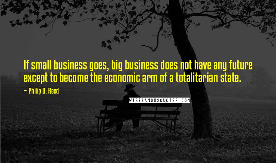 Philip D. Reed Quotes: If small business goes, big business does not have any future except to become the economic arm of a totalitarian state.