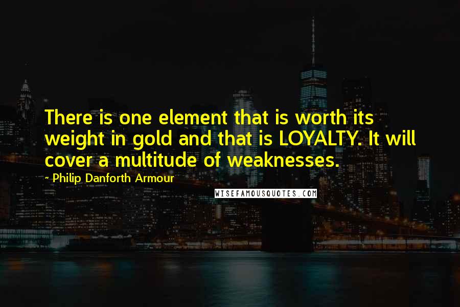 Philip Danforth Armour Quotes: There is one element that is worth its weight in gold and that is LOYALTY. It will cover a multitude of weaknesses.