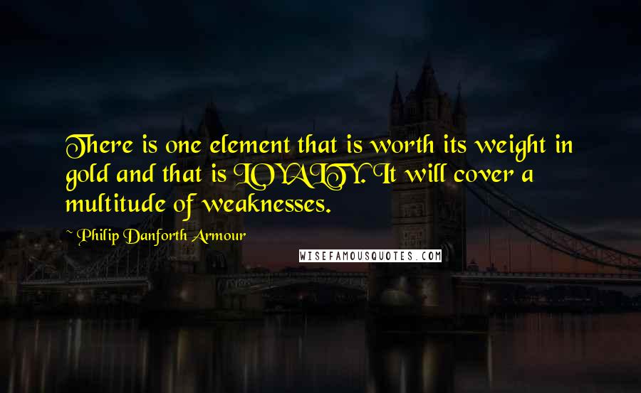 Philip Danforth Armour Quotes: There is one element that is worth its weight in gold and that is LOYALTY. It will cover a multitude of weaknesses.