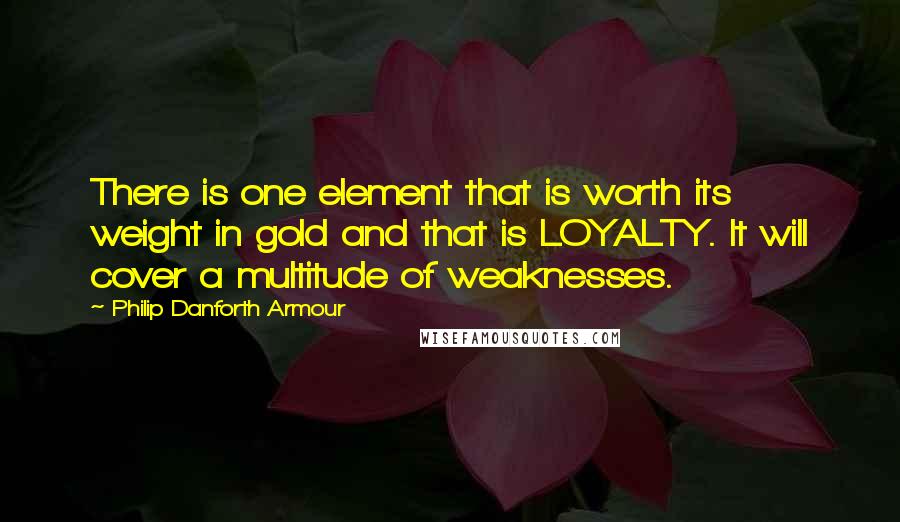 Philip Danforth Armour Quotes: There is one element that is worth its weight in gold and that is LOYALTY. It will cover a multitude of weaknesses.