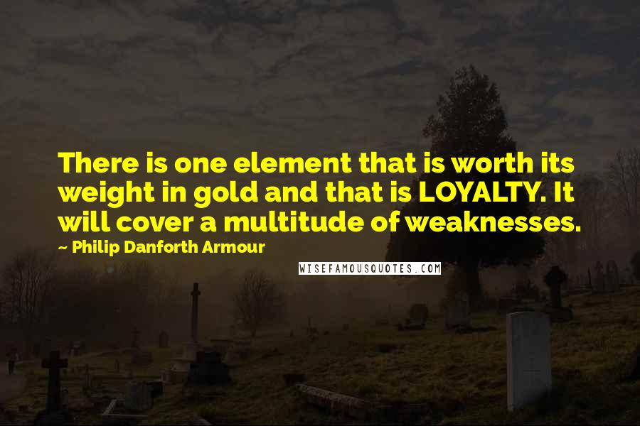 Philip Danforth Armour Quotes: There is one element that is worth its weight in gold and that is LOYALTY. It will cover a multitude of weaknesses.