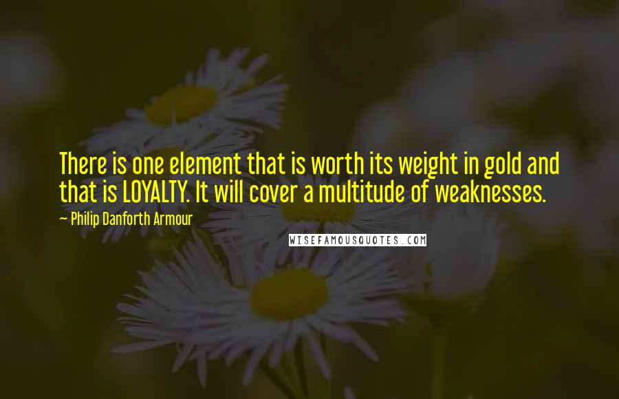 Philip Danforth Armour Quotes: There is one element that is worth its weight in gold and that is LOYALTY. It will cover a multitude of weaknesses.