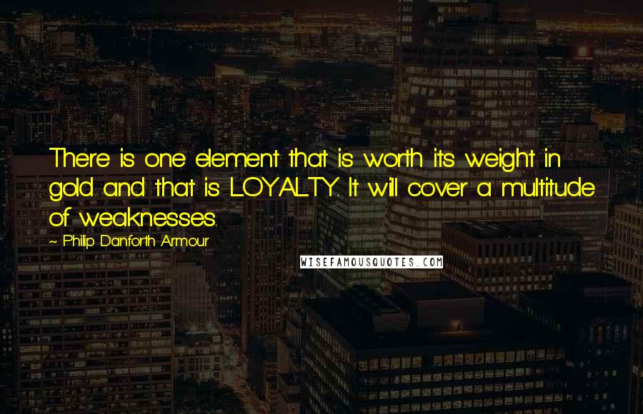 Philip Danforth Armour Quotes: There is one element that is worth its weight in gold and that is LOYALTY. It will cover a multitude of weaknesses.