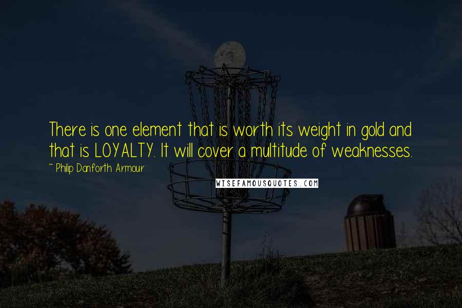 Philip Danforth Armour Quotes: There is one element that is worth its weight in gold and that is LOYALTY. It will cover a multitude of weaknesses.