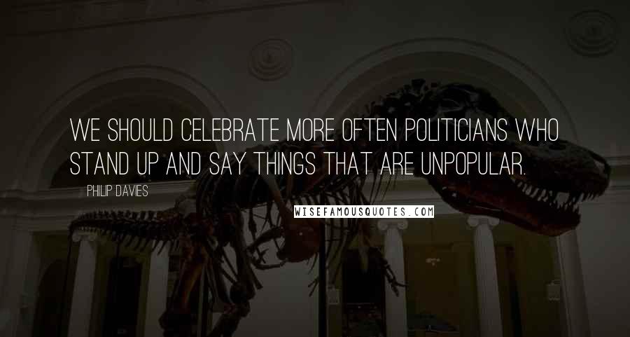 Philip Davies Quotes: We should celebrate more often politicians who stand up and say things that are unpopular.