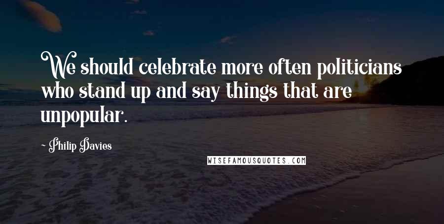 Philip Davies Quotes: We should celebrate more often politicians who stand up and say things that are unpopular.