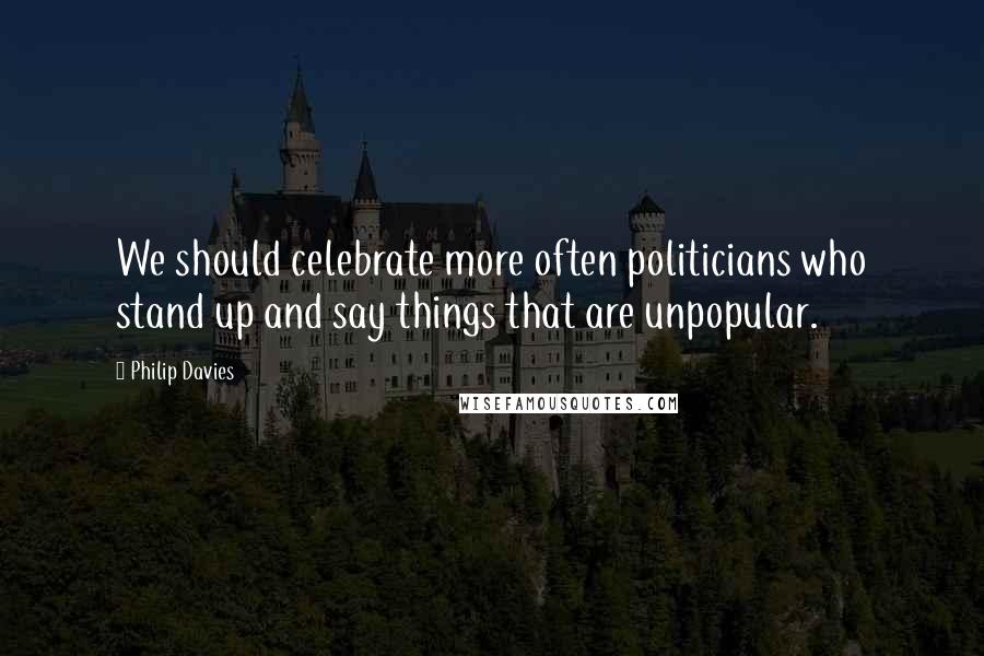 Philip Davies Quotes: We should celebrate more often politicians who stand up and say things that are unpopular.