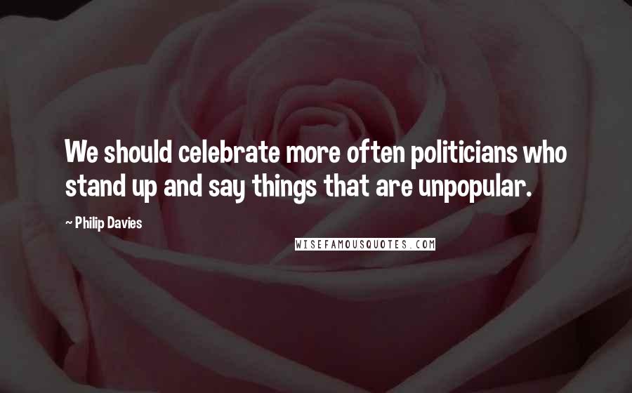 Philip Davies Quotes: We should celebrate more often politicians who stand up and say things that are unpopular.