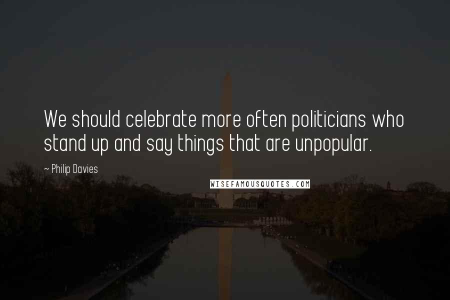 Philip Davies Quotes: We should celebrate more often politicians who stand up and say things that are unpopular.