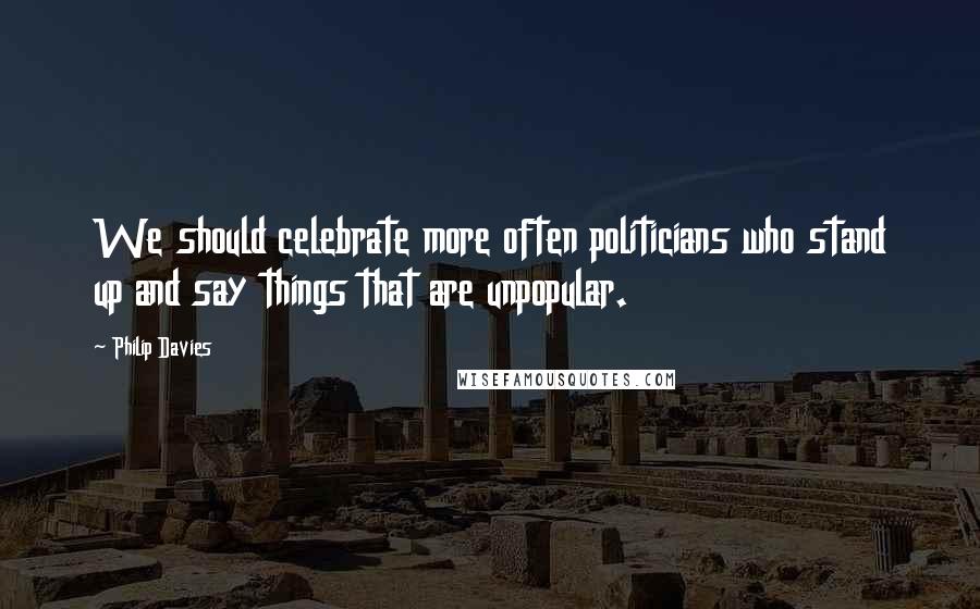 Philip Davies Quotes: We should celebrate more often politicians who stand up and say things that are unpopular.