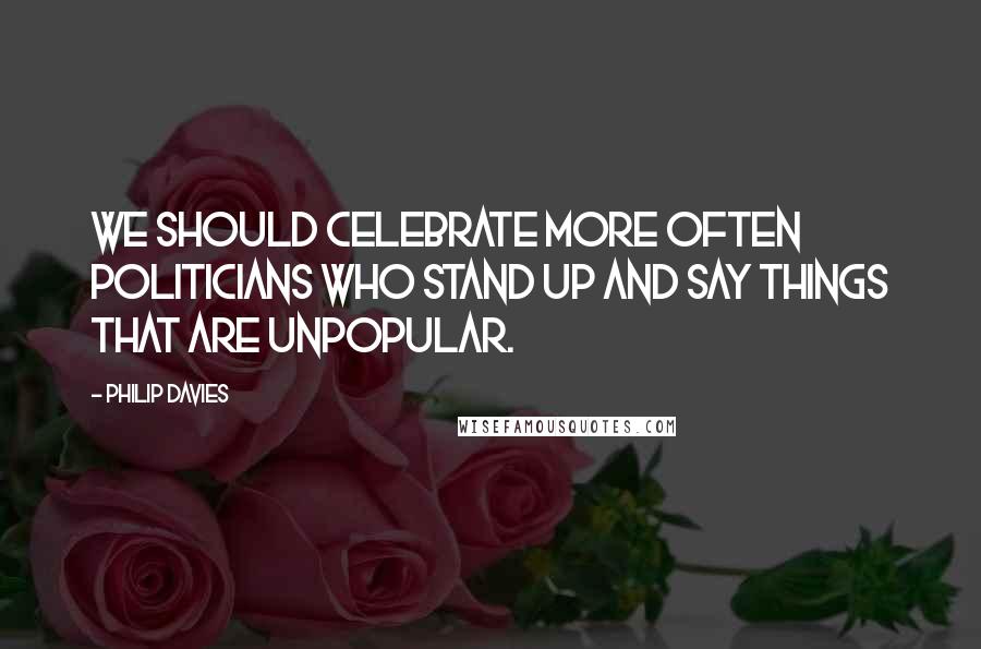 Philip Davies Quotes: We should celebrate more often politicians who stand up and say things that are unpopular.