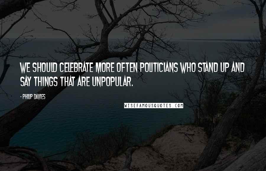 Philip Davies Quotes: We should celebrate more often politicians who stand up and say things that are unpopular.