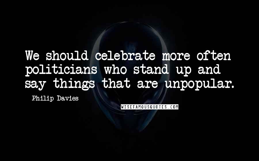 Philip Davies Quotes: We should celebrate more often politicians who stand up and say things that are unpopular.