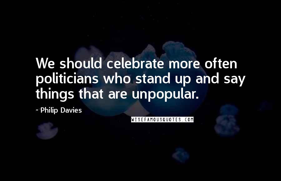 Philip Davies Quotes: We should celebrate more often politicians who stand up and say things that are unpopular.