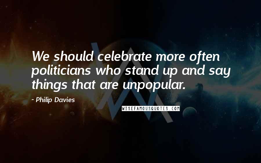 Philip Davies Quotes: We should celebrate more often politicians who stand up and say things that are unpopular.