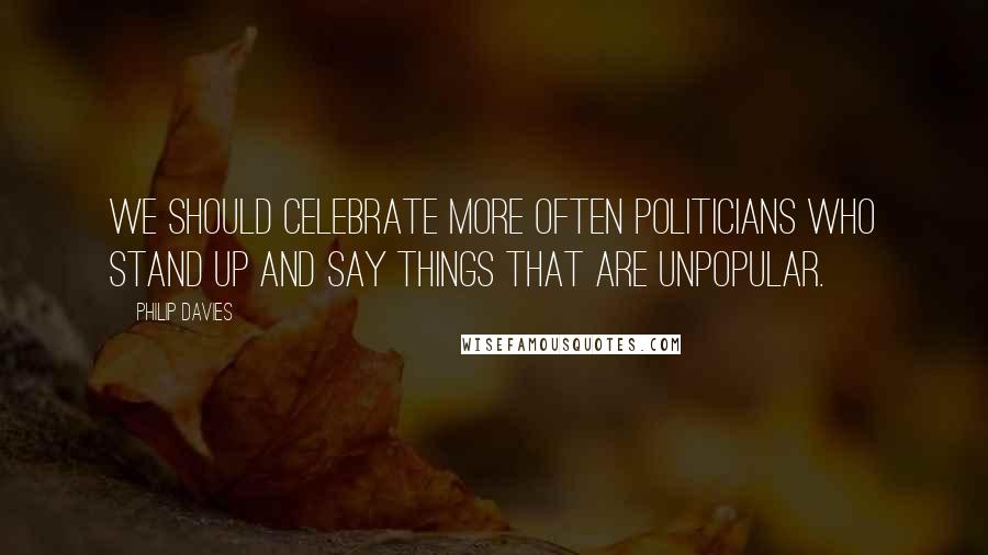 Philip Davies Quotes: We should celebrate more often politicians who stand up and say things that are unpopular.