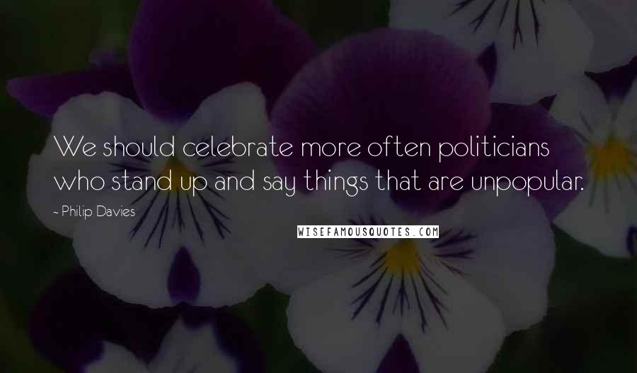 Philip Davies Quotes: We should celebrate more often politicians who stand up and say things that are unpopular.