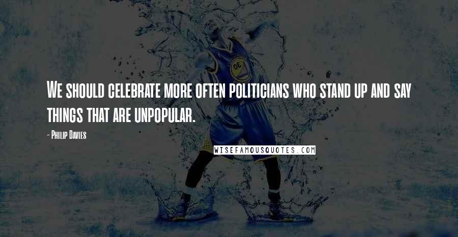 Philip Davies Quotes: We should celebrate more often politicians who stand up and say things that are unpopular.