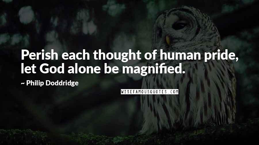 Philip Doddridge Quotes: Perish each thought of human pride, let God alone be magnified.