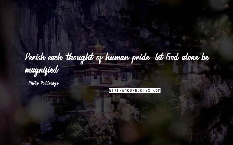 Philip Doddridge Quotes: Perish each thought of human pride, let God alone be magnified.