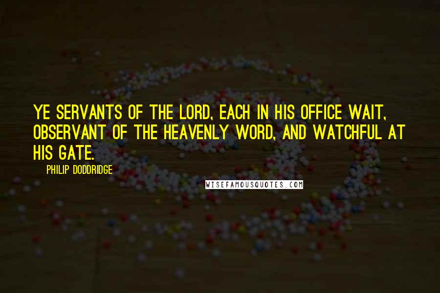 Philip Doddridge Quotes: Ye servants of the Lord, Each in his office wait, Observant of the heavenly word, And watchful at his gate.