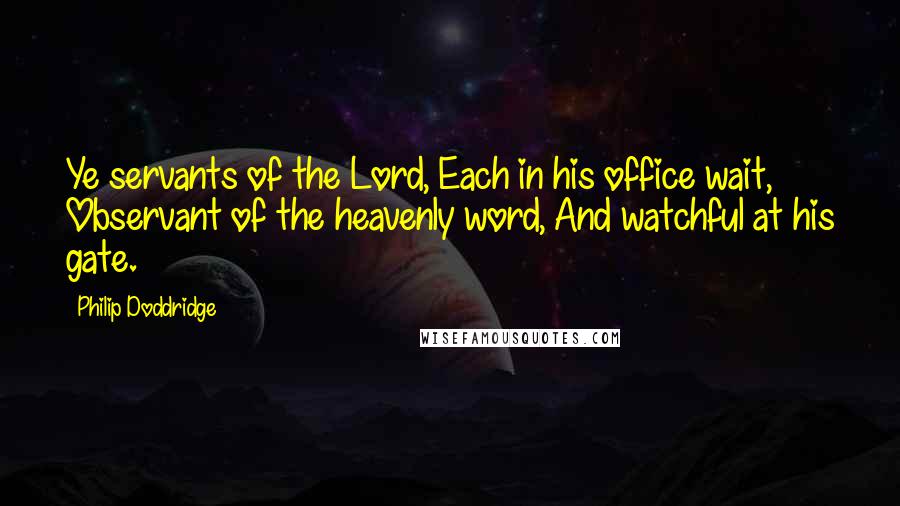 Philip Doddridge Quotes: Ye servants of the Lord, Each in his office wait, Observant of the heavenly word, And watchful at his gate.