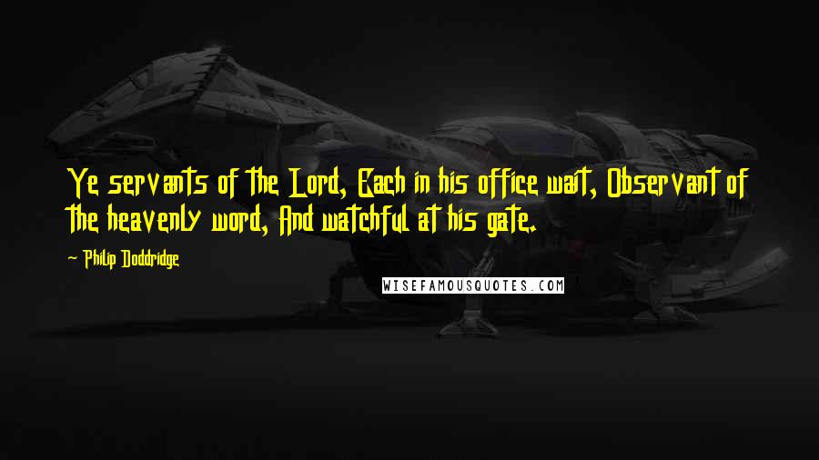Philip Doddridge Quotes: Ye servants of the Lord, Each in his office wait, Observant of the heavenly word, And watchful at his gate.