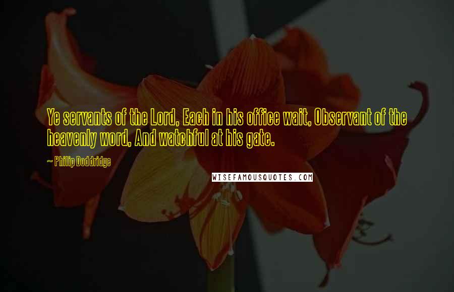 Philip Doddridge Quotes: Ye servants of the Lord, Each in his office wait, Observant of the heavenly word, And watchful at his gate.