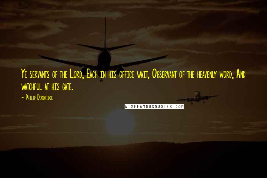 Philip Doddridge Quotes: Ye servants of the Lord, Each in his office wait, Observant of the heavenly word, And watchful at his gate.