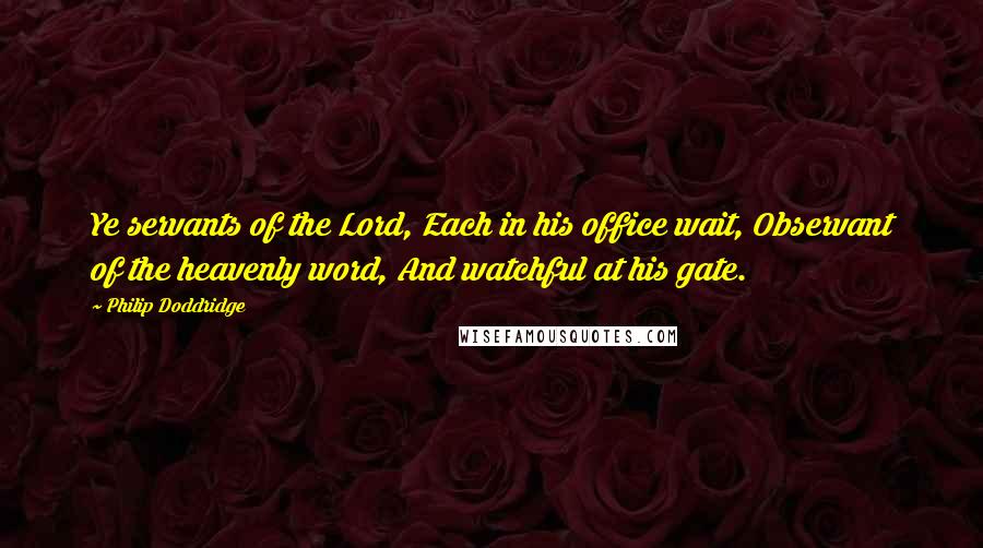Philip Doddridge Quotes: Ye servants of the Lord, Each in his office wait, Observant of the heavenly word, And watchful at his gate.