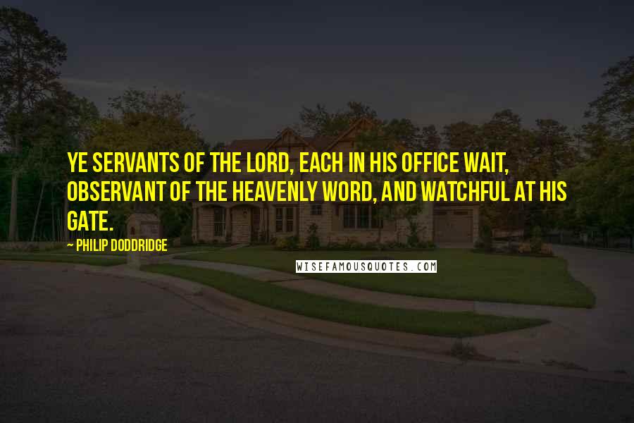 Philip Doddridge Quotes: Ye servants of the Lord, Each in his office wait, Observant of the heavenly word, And watchful at his gate.