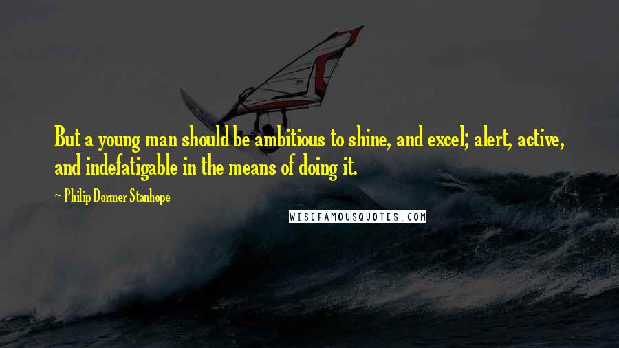 Philip Dormer Stanhope Quotes: But a young man should be ambitious to shine, and excel; alert, active, and indefatigable in the means of doing it.