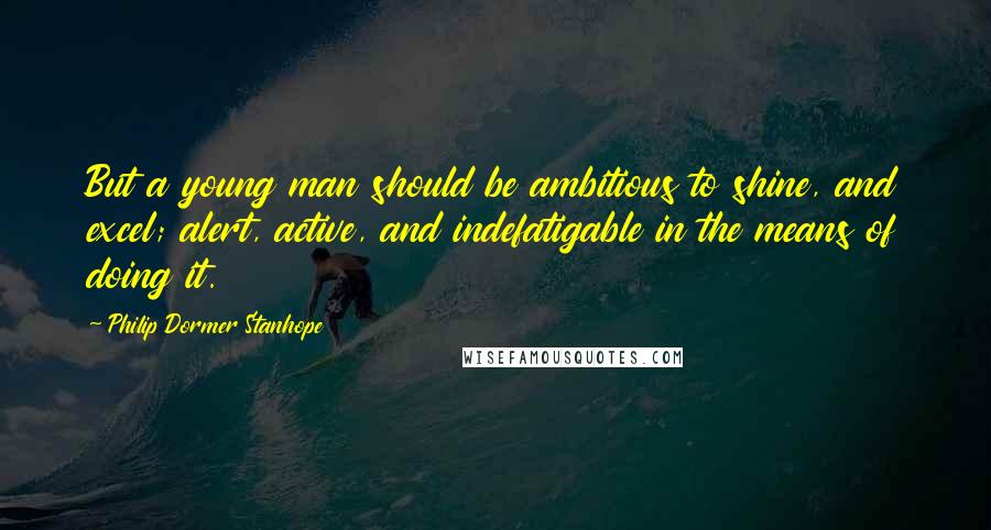 Philip Dormer Stanhope Quotes: But a young man should be ambitious to shine, and excel; alert, active, and indefatigable in the means of doing it.