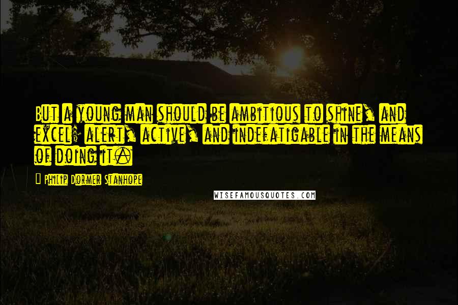 Philip Dormer Stanhope Quotes: But a young man should be ambitious to shine, and excel; alert, active, and indefatigable in the means of doing it.