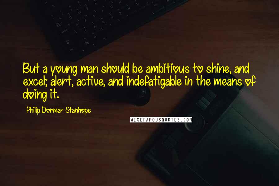 Philip Dormer Stanhope Quotes: But a young man should be ambitious to shine, and excel; alert, active, and indefatigable in the means of doing it.